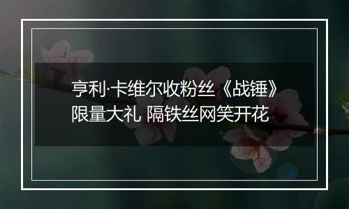 亨利·卡维尔收粉丝《战锤》限量大礼 隔铁丝网笑开花