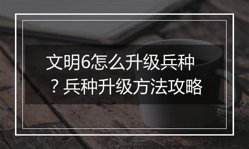 文明6怎么升级兵种？兵种升级方法攻略