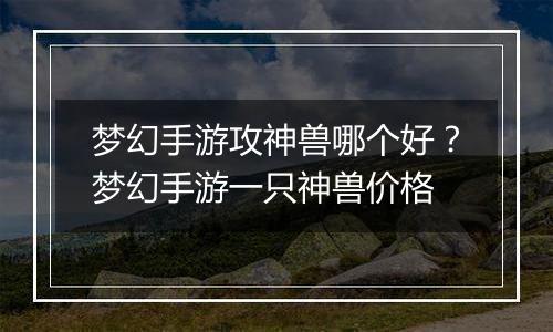 梦幻手游攻神兽哪个好？梦幻手游一只神兽价格