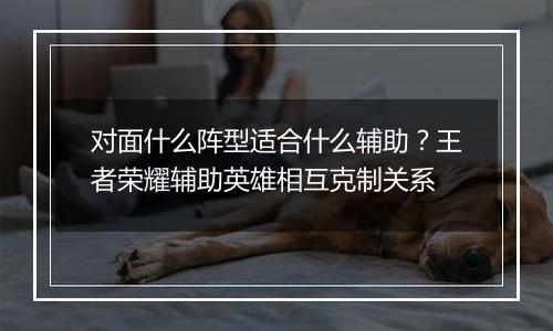 对面什么阵型适合什么辅助？王者荣耀辅助英雄相互克制关系