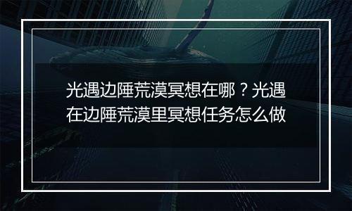 光遇边陲荒漠冥想在哪？光遇在边陲荒漠里冥想任务怎么做