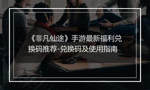《非凡仙途》手游最新福利兑换码推荐-兑换码及使用指南