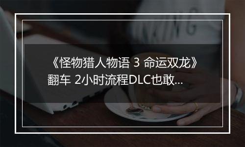 《怪物猎人物语 3 命运双龙》翻车 2小时流程DLC也敢买50元