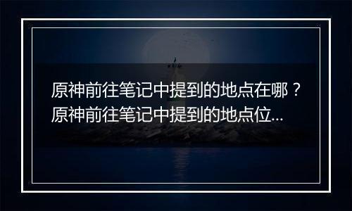 原神前往笔记中提到的地点在哪？原神前往笔记中提到的地点位置