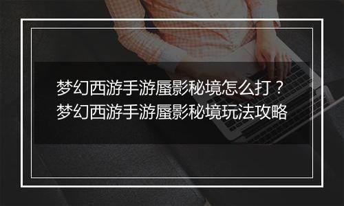 梦幻西游手游蜃影秘境怎么打？梦幻西游手游蜃影秘境玩法攻略