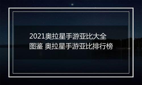 2021奥拉星手游亚比大全图鉴 奥拉星手游亚比排行榜
