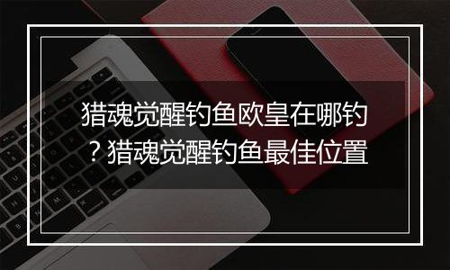 猎魂觉醒钓鱼欧皇在哪钓？猎魂觉醒钓鱼最佳位置