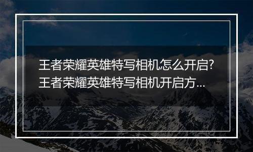 王者荣耀英雄特写相机怎么开启?王者荣耀英雄特写相机开启方法