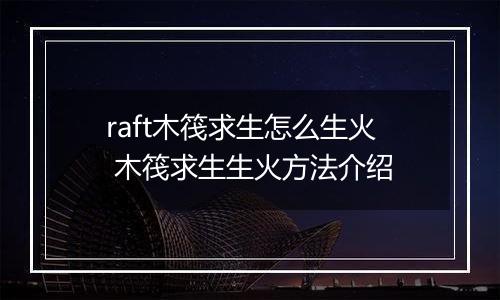 raft木筏求生怎么生火 木筏求生生火方法介绍