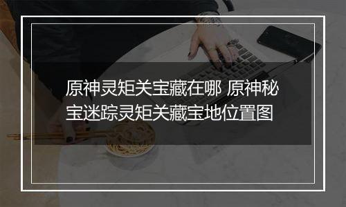原神灵矩关宝藏在哪 原神秘宝迷踪灵矩关藏宝地位置图