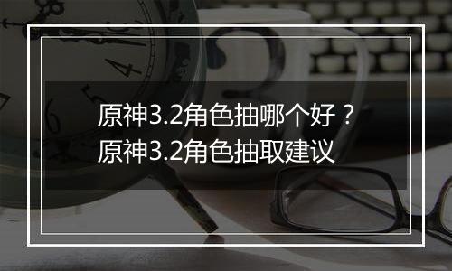原神3.2角色抽哪个好？原神3.2角色抽取建议