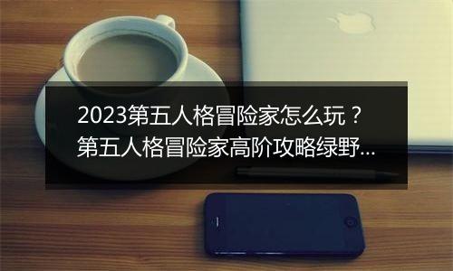 2023第五人格冒险家怎么玩？第五人格冒险家高阶攻略绿野仙踪