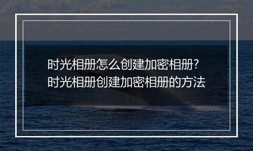时光相册怎么创建加密相册?时光相册创建加密相册的方法