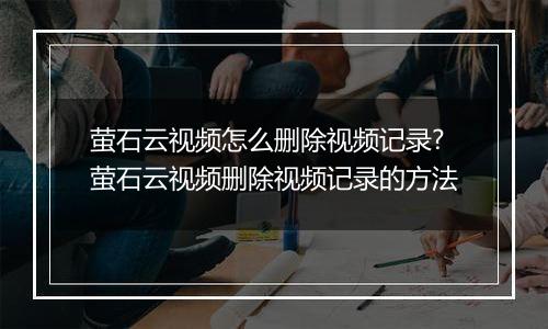 萤石云视频怎么删除视频记录?萤石云视频删除视频记录的方法