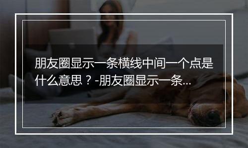 朋友圈显示一条横线中间一个点是什么意思？-朋友圈显示一条横线中间一个点解释