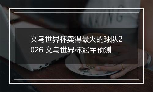 义乌世界杯卖得最火的球队2026 义乌世界杯冠军预测