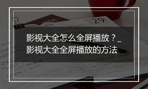 影视大全怎么全屏播放？_影视大全全屏播放的方法